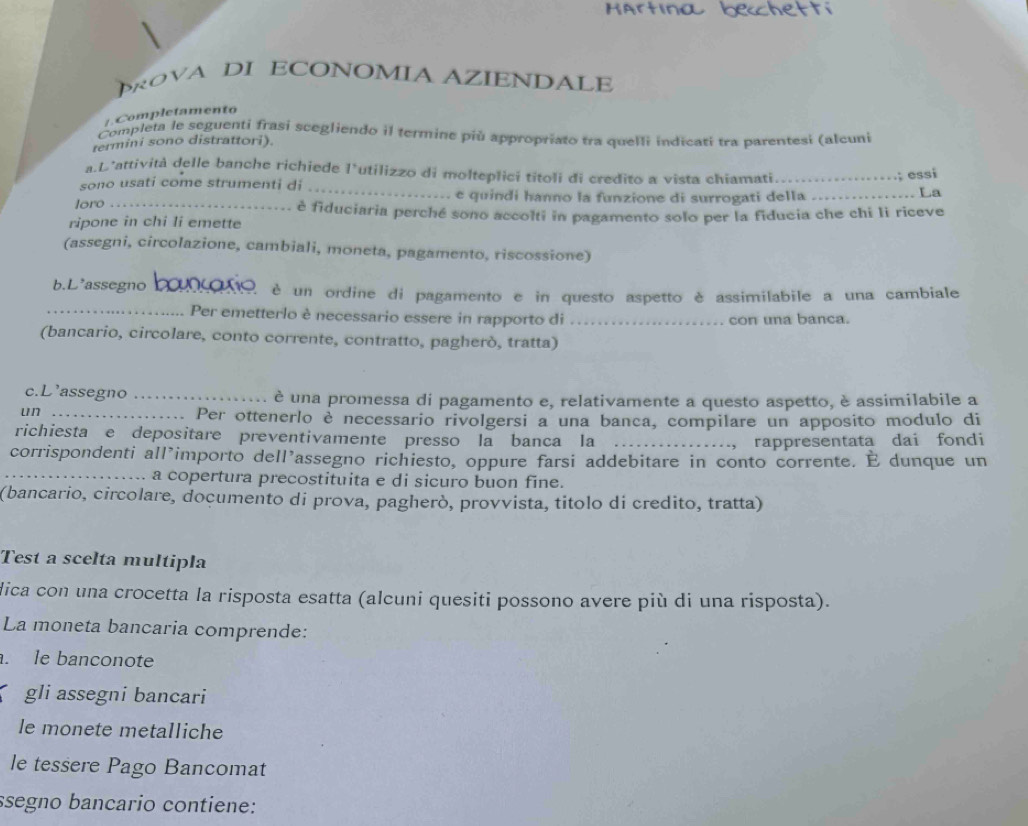 HArtına bechetti
OVA DI ECONOMIA AZIENDALE
+ . Completamento
Completa le seguenti frasi scegliendo il termine più appropriato tra quelli indicati tra parentesi (alcuni
termini sono distrattori).
.; essi
a.D’attività delle banche richiede l’utilizzo di molteplici titoli di credito a vista chiamati_ _. La
sono usati come strumenti di
e quindi hanno la funzione di surrogati della
loro _è fiduciaria perché sono accolti in pagamento solo per la fiducia che chi li riceve
ripone in chi li emette
(assegni, circolazione, cambiali, moneta, pagamento, riscossione)
b.L'assegno bouçoro, è un ordine di pagamento e in questo aspetto è assimilabile a una cambiale
_Per emetterlo è necessario essere in rapporto di _con una banca.
(bancario, circolare, conto corrente, contratto, pagherò, tratta)
c.L'assegno _è una promessa di pagamento e, relativamente a questo aspetto, è assimilabile a
un_
Per ottenerlo è necessario rivolgersi a una banca, compilare un apposito modulo di
richiesta e depositare preventivamente presso la banca la_
, rappresentata dai fondi
corrispondenti all’importo dell’assegno richiesto, oppure farsi addebitare in conto corrente. É dunque un
_a copertura precostituita e di sicuro buon fine.
(bancario, circolare, doçumento di prova, pagherò, provvista, titolo di credito, tratta)
Test a scelta multipla
dica con una crocetta la risposta esatta (alcuni quesiti possono avere più di una risposta).
La moneta bancaria comprende:
. le banconote
gli assegni bancari
le monete metalliche
le tessere Pago Bancomat
ssegno bancario contiene: