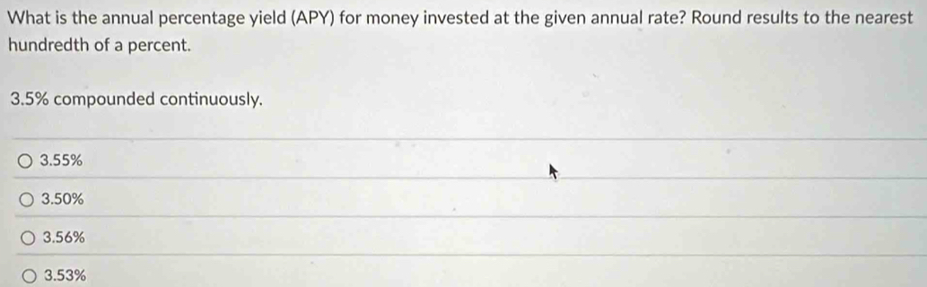 What is the annual percentage yield (APY) for money invested at the given annual rate? Round results to the nearest
hundredth of a percent.
3.5% compounded continuously.
3.55%
3.50%
3.56%
3.53%