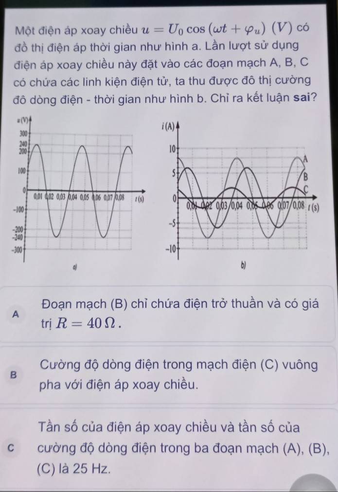 Một điện áp xoay chiều u=U_0cos (omega t+varphi _u)(V) có
đồ thị điện áp thời gian như hình a. Lần lượt sử dụng
điện áp xoay chiều này đặt vào các đoạn mạch A, B, C
có chứa các linh kiện điện tử, ta thu được đô thị cường
đô dòng điện - thời gian như hình b. Chỉ ra kết luận sai?
Đoạn mạch (B) chỉ chứa điện trở thuần và có giá
A
trị R=40Omega .
Cường độ dòng điện trong mạch điện (C) vuông
B
pha với điện áp xoay chiều.
Tần số của điện áp xoay chiều và tần số của
c cường độ dòng điện trong ba đoạn mạch (A), (B),
(C) là 25 Hz.