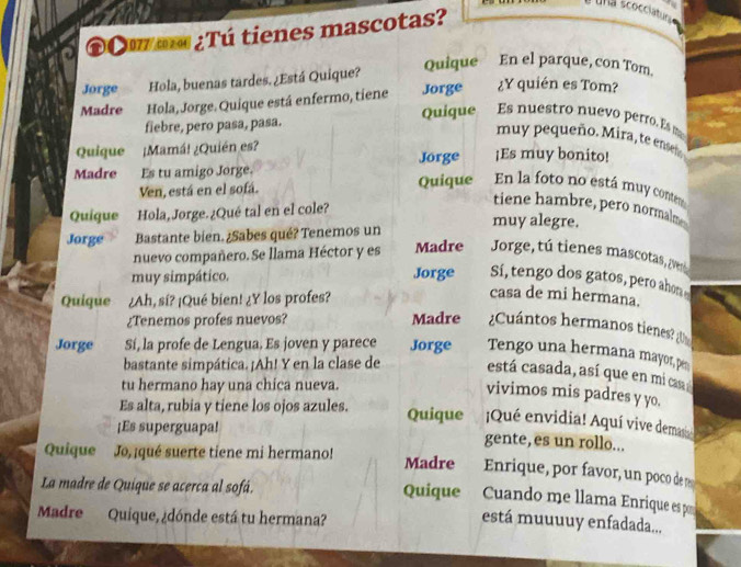 una scocciatur 
©óu m ¿Tú tienes mascotas? 
Jorge Hola, buenas tardes. ¿Está Quique? Quique En el parque, con Tom. 
Madre Hola, Jorge. Quique está enfermo, tiene Jorge ¿Y quién es Tom? 
fiebre, pero pasa, pasa. Quique Es nuestro nuevo perro. Es m 
muy pequeño. Mira, te enseñ 
Quique ¿Mamá! ¿Quién es? Jorge ¡Es muy bonito! 
Madre Es tu amigo Jorge. 
Ven, está en el sofá. Quique En la foto no está muy conter 
Quique Hola,Jorge.¿Qué tal en el cole? 
tiene hambre, pero normalm 
Jorge Bastante bien. ¿Sabes qué? Tenemos un muy alegre. 
nuevo compañero. Se llama Héctor y es Madre Jorge, tú tienes mascotas, (ver 
muy simpático. Jorge Sí, tengo dos gatos, pero ahon 
Quique ¿Ah, sí? ¡Qué bien! ¿Y los profes? 
casa de mi hermana. 
¿Tenemos profes nuevos? Madre ¿Cuántos hermanos tienes? 
Jorge Sí, la profe de Lengua. Es joven y parece Jorge Tengo una hermana mayor, pn 
bastante simpática. ¡Ah! Y en la clase de está casada, así que en mica 
tu hermano hay una chica nueva. 
vivimos mis padres y yo. 
Es alta, rubia y tiene los ojos azules. Quique Qué envidia! Aquí vive demas 
¡Es superguapa! gente, es un rollo... 
Quique Jo, ¡qué suerte tiene mi hermano! Madre Enrique, por favor, un poco de r 
Cuando me llama Enrique es po 
La madre de Quique se acerca al sofá. Quique está muuuuy enfadada... 
Madre Quique, ¿dónde está tu hermana?