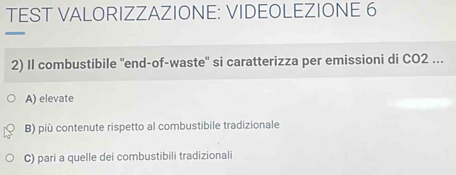 TEST VALORIZZAZIONE: VIDEOLEZIONE 6
2) Il combustibile "end-of-waste" si caratterizza per emissioni di CO2 ...
A) elevate
B) più contenute rispetto al combustibile tradizionale
C) pari a quelle dei combustibili tradizionali