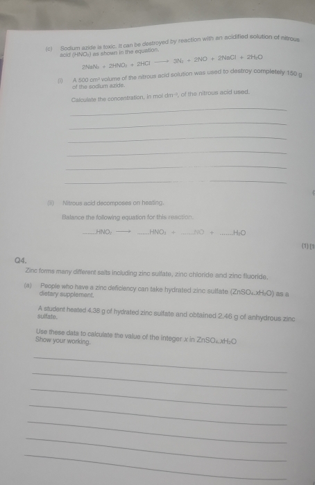 Sodium azide is toxic. It can be destroyed by reaction with an acidified solution of nitrous 
as shown in the equation. 
acid (HNO_2) 2NaN_2+2HNO_2+2HClto 3N_2+2NO+2NaCl+2H_2O
(1) A500cm^3 volume of the nitrous acid solution was used to destroy completely 150 o
of the sodium azide. 
Calculate the concentration, in moi dm^(-2) of the nitrous acid used. 
_ 
_ 
_ 
_ 
_ 
_ 
(ii) Nitrous acid decomposes on heating. 
Balance the following equation for this reaction. 
_ HNO₂ _  HNO_3+ _  NO + _  H
(1) [1 
Q4. 
Zinc forms many different salts including zinc sulfate, zinc chloride and zinc fluoride. 
(a) People who have a zinc deficiency can take hydrated zinc sulfate (ZnSO₄.xH₂O) as a 
dietary supplement. 
A student heated 4.38 g of hydrated zinc sulfate and obtained 2.46 g of anhydrous zinc 
sulfate. 
Use these data to calculate the value of the integer x in ZnSO₄xH₂O
Show your working. 
_ 
_ 
_ 
_ 
_ 
_ 
_