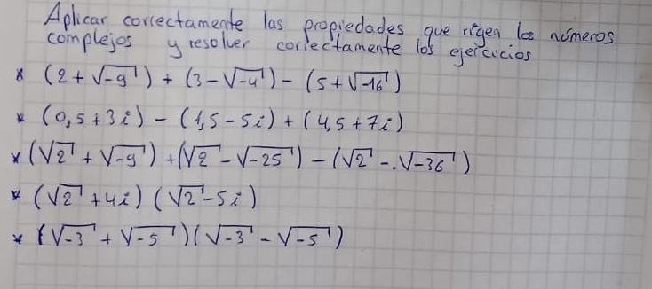 Aplicar correctamente las propiedades gue rigen la nomeros 
complejes yresolver coriectamente 105 ejercicios 
8 (2+sqrt(-9))+(3-sqrt(-4))-(5+sqrt(-16))
(0,5+3i)-(1,5-5i)+(4,5+7i)
X (sqrt(2)+sqrt(-9))+(sqrt(2)-sqrt(-25))-(sqrt(2)-sqrt(-36))
4 (sqrt(2)+4i)(sqrt(2)-5i)
(sqrt(-3)+sqrt(-5))(sqrt(-3)-sqrt(-5))