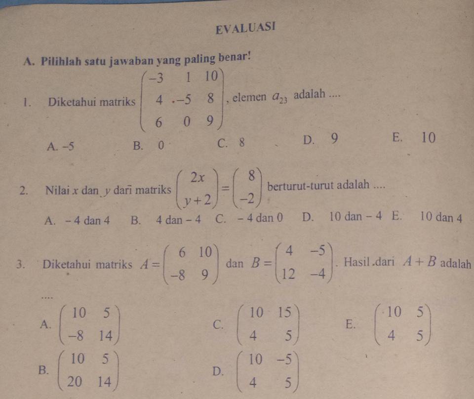 EVALUASI
A. Pilihlah satu jawaban yang paling benar!
1. Diketahui matriks beginpmatrix -3&1&10 4&-5&8 6&0&9endpmatrix. elemen a_23 adalah ....
A. −5 B. 0 C. 8 D. 9
E. 10
2. Nilai x dan y dari matriks beginpmatrix 2x y+2endpmatrix =beginpmatrix 8 -2endpmatrix berturut-turut adalah ....
A. - 4 dan 4 B. 4 dan − 4 C. - 4 dan 0 D. 10 dan - 4 E. 10 dan 4
3. Diketahui matriks A=beginpmatrix 6&10 -8&9endpmatrix dan B=beginpmatrix 4&-5 12&-4endpmatrix. Hasil dari A+B adalah
..
A. beginpmatrix 10&5 -8&14endpmatrix beginpmatrix 10&15 4&5endpmatrix E. beginpmatrix 10&5 4&5endpmatrix
C.
B. beginpmatrix 10&5 20&14endpmatrix beginpmatrix 10&-5 4&5endpmatrix
D.