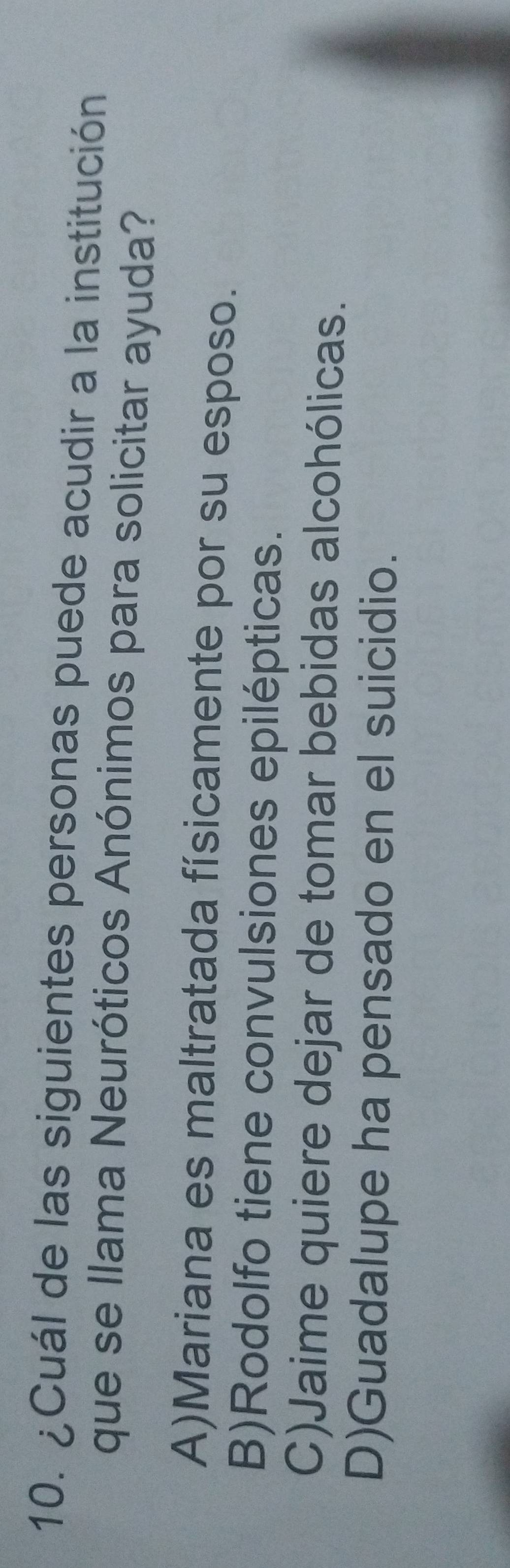 ¿Cuál de las siguientes personas puede acudir a la institución
que se llama Neuróticos Anónimos para solicitar ayuda?
A)Mariana es maltratada físicamente por su esposo.
B)Rodolfo tiene convulsiones epilépticas.
C)Jaime quiere dejar de tomar bebidas alcohólicas.
D)Guadalupe ha pensado en el suicidio.