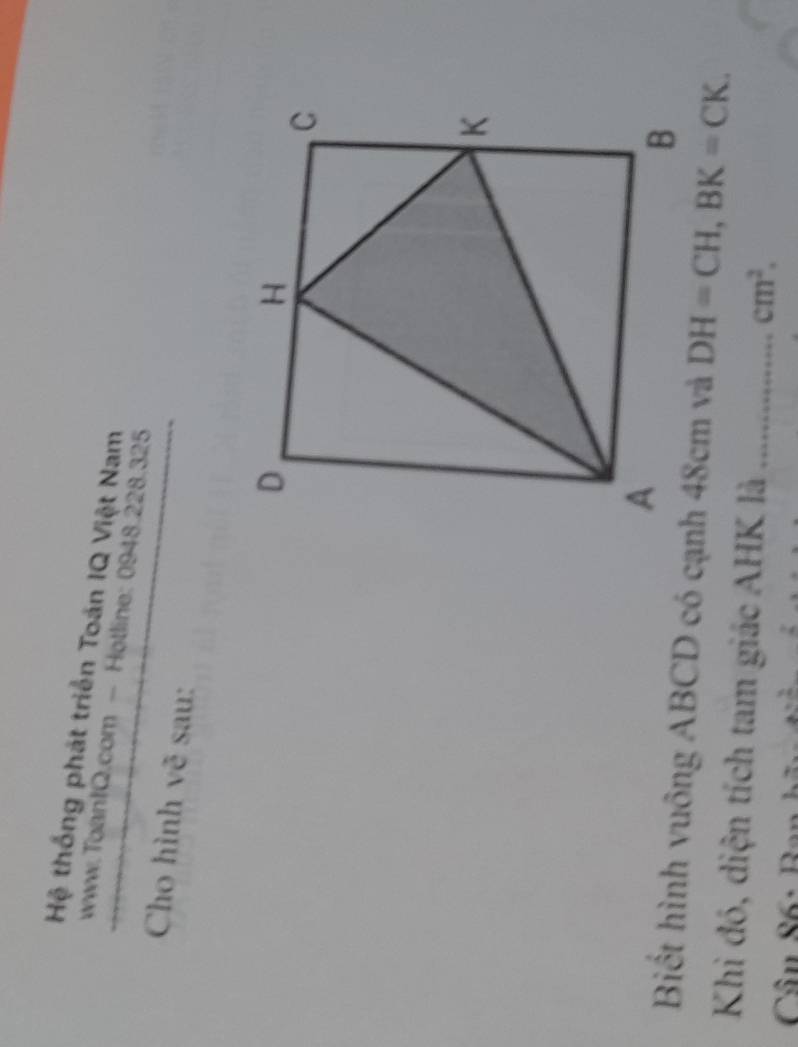 Hệ thống phát triển Toán IQ Việt Nam 
www.Toan1Q.com - Hotline: 0948.228.325 
Cho hình vẽ sau: 
Biết hình vuông ABCD có cạnh 48cm và DH=CH, BK=CK. 
Khi đó, diện tích tam giác AHK là _ cm^2.