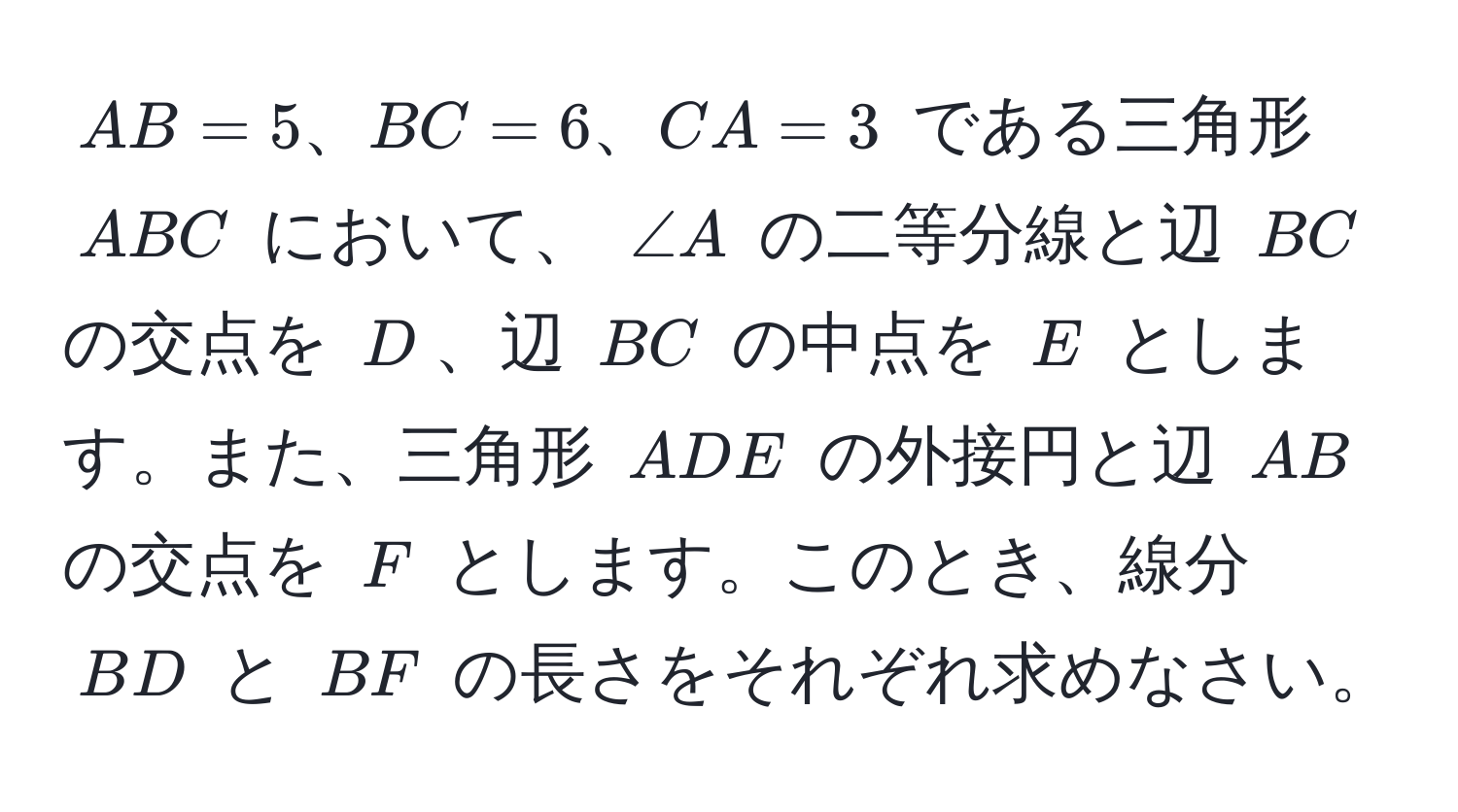 $AB = 5、BC = 6、CA = 3$ である三角形 $ABC$ において、 $∠ A$ の二等分線と辺 $BC$ の交点を $D$、辺 $BC$ の中点を $E$ とします。また、三角形 $ADE$ の外接円と辺 $AB$ の交点を $F$ とします。このとき、線分 $BD$ と $BF$ の長さをそれぞれ求めなさい。