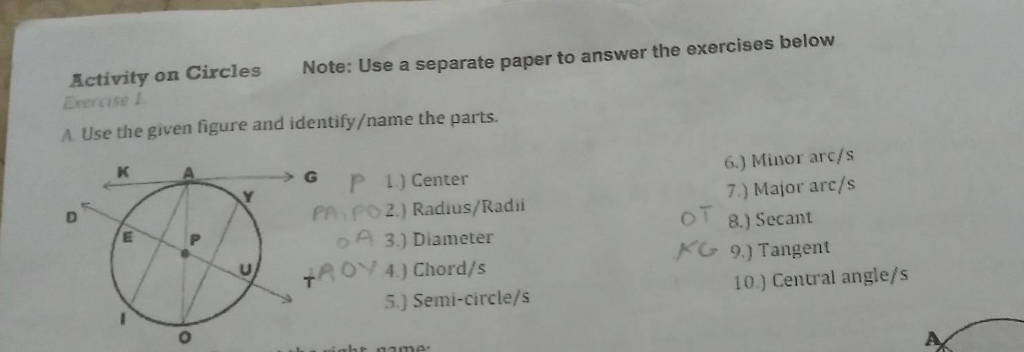 Activity on Circles Note: Use a separate paper to answer the exercises below 
Exercise 1 
A. Use the given figure and identify/name the parts. 
6.) Minor arc/s 
1.) Center 
2.) Radius/Radi 7.) Major arc/s 
3.) Diameter 8.) Secant 
4.) Chord/s 9.) Tangent 
5.) Semi-circle/s 10.) Central angle/s 
A