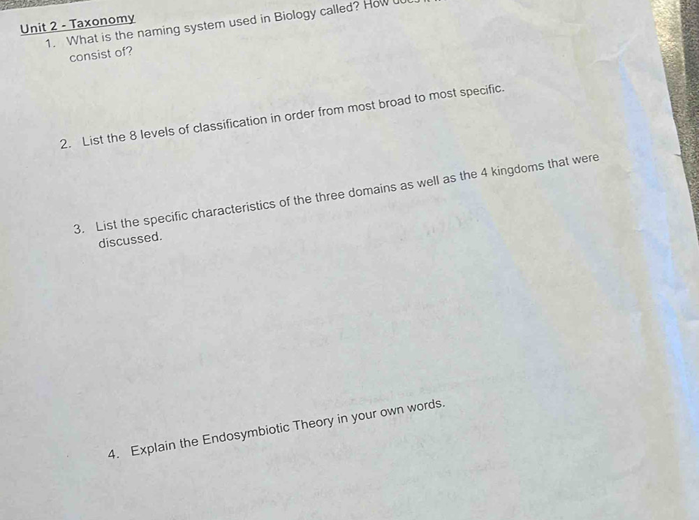 Taxonomy 
1. What is the naming system used in Biology called? How 
consist of? 
2. List the 8 levels of classification in order from most broad to most specific. 
3. List the specific characteristics of the three domains as well as the 4 kingdoms that were 
discussed. 
4. Explain the Endosymbiotic Theory in your own words.