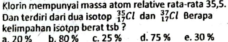 Klorin mempunyai massa atom relative rata-rata 35, 5.
Dan terdiri dari duạ isotop _(17)^(35)Cl dan _(17)^(37)Cl Berapa
kelimpahan isotop berat tsb ?
a. 20 % b. 80 % c. 25 % d. 75 % e. 30 %