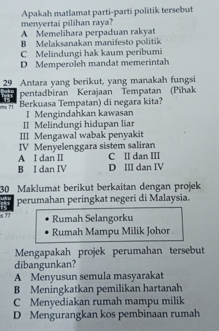 Apakah matlamat parti-parti politik tersebut
menyertai pilihan raya?
A Memelihara perpaduan rakyat
B Melaksanakan manifesto politik
C Melindungi hak kaum peribumi
D Memperoleh mandat memerintah
29_ Antara yang berikut, yang manakah fungsi
Buku Teks pentadbiran Kerajaan Tempatan (Pihak
15
ms 71 Berkuasa Tempatan) di negara kita?
I Mengindahkan kawasan
II Melindungi hidupan liar
III Mengawal wabak penyakit
IV Menyelenggara sistem saliran
A I dan II C II dan III
B I dan IV D III dan IV
30 Maklumat berikut berkaitan dengan projek
uku
eks perumahan peringkat negeri di Malaysia.
T5
s 77 Rumah Selangorku
Rumah Mampu Milik Johor
Mengapakah projek perumahan tersebut
dibangunkan?
A Menyusun semula masyarakat
B Meningkatkan pemilikan hartanah
C Menyediakan rumah mampu milik
D Mengurangkan kos pembinaan rumah