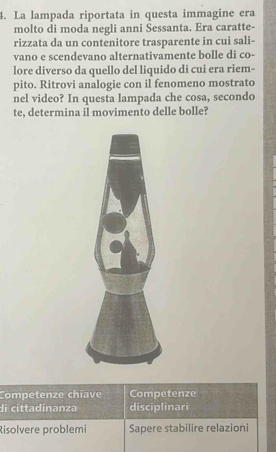 La lampada riportata in questa immagine era 
molto di moda negli anni Sessanta. Era caratte- 
rizzata da un contenitore trasparente in cui sali- 
vano e scendevano alternativamente bolle di co- 
lore diverso da quello del liquido di cui era riem- 
pito. Ritrovi analogie con il fenomeno mostrato 
nel video? In questa lampada che cosa, secondo 
te, determina il movimento delle bolle? 
Competenze chiave Competenze 
di cíttadinanza disciplinari 
Risolvere problemi Sapere stabilire relazioni