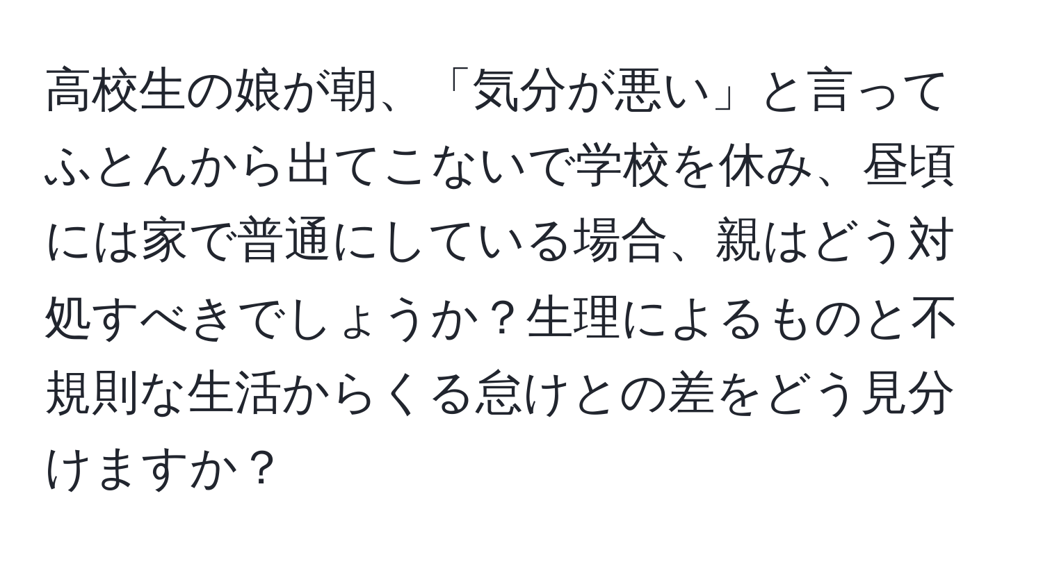 高校生の娘が朝、「気分が悪い」と言ってふとんから出てこないで学校を休み、昼頃には家で普通にしている場合、親はどう対処すべきでしょうか？生理によるものと不規則な生活からくる怠けとの差をどう見分けますか？