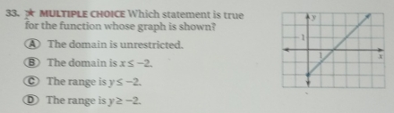 ★ MULTIPLE CHOICE Which statement is true
for the function whose graph is shown?
The domain is unrestricted.
B The domain is x≤ -2.
The range is y≤ -2.
① The range is y≥ -2.