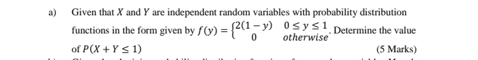 Given that X and Y are independent random variables with probability distribution 
functions in the form given by f(y)=beginarrayl 2(1-y)0≤ y≤ 1 0otherwiseendarray.. Determine the value 
of P(X+Y≤ 1) (5 Marks)