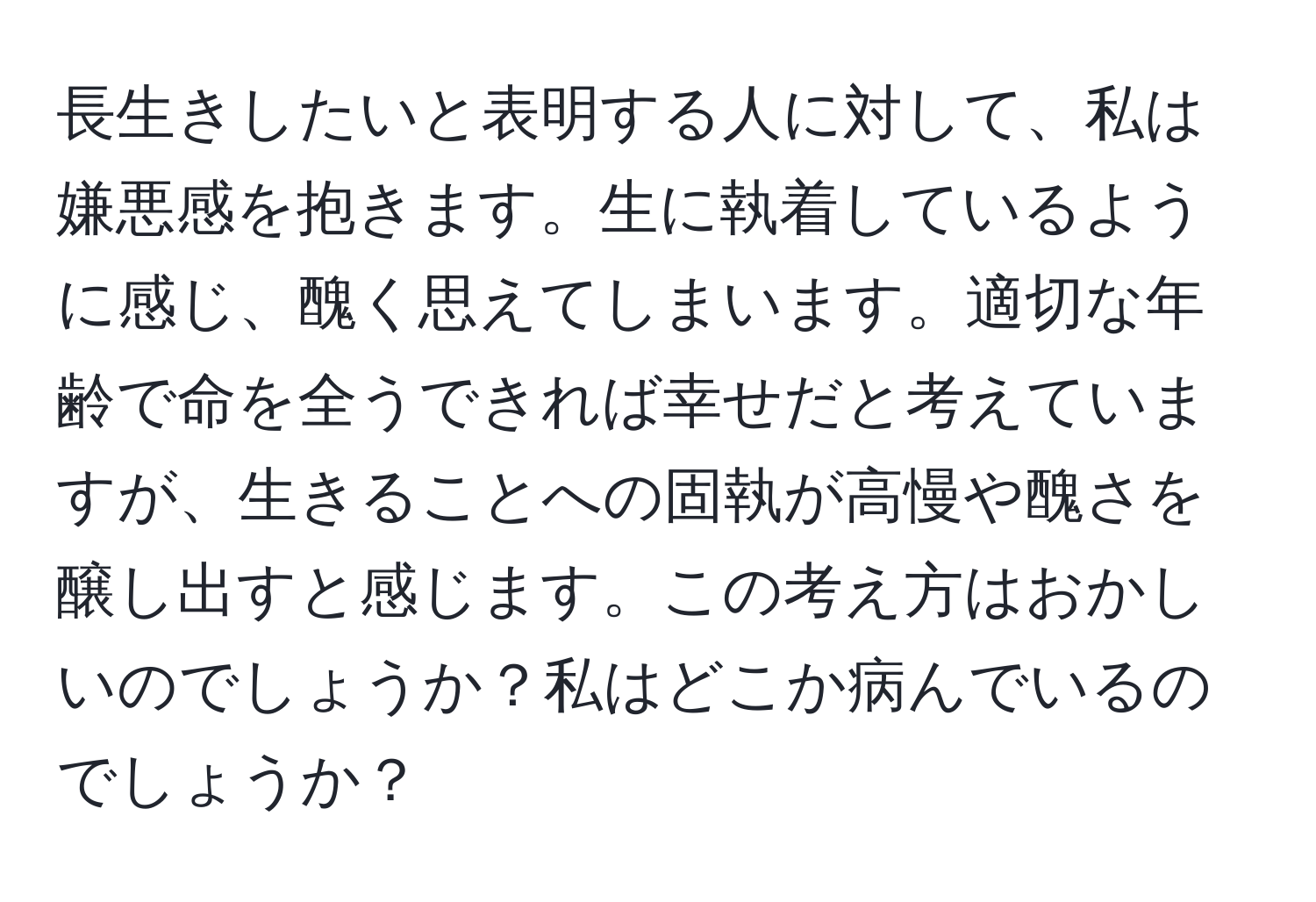 長生きしたいと表明する人に対して、私は嫌悪感を抱きます。生に執着しているように感じ、醜く思えてしまいます。適切な年齢で命を全うできれば幸せだと考えていますが、生きることへの固執が高慢や醜さを醸し出すと感じます。この考え方はおかしいのでしょうか？私はどこか病んでいるのでしょうか？