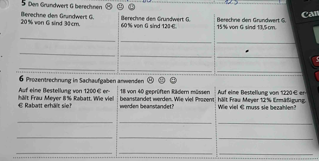 Den Grundwert G berechnen 
can 
Berechne den Grundwert G. Berechne den Grundwert G. Berechne den Grundwert G.
20% von G sind 30 cm. 60% von G sind 120 €. 15% von G sind 13,5 cm. 
_ 
_ 
_ 
_ 
_ 
_ 
_ 
_ 
_ 
6 Prozentrechnung in Sachaufgaben anwenden 
Auf eine Bestellung von 1200€ er- 18 von 40 geprüften Rädern müssen Auf eine Bestellung von 1220€ er- 
hält Frau Meyer 8% Rabatt. Wie viel beanstandet werden. Wie viel Prozent: hält Frau Meyer 12% Ermäßigung. 
€£ Rabatt erhält sie? werden beanstandet? Wie viel € muss sie bezahlen? 
_ 
_ 
_ 
_ 
_ 
_ 
_ 
__