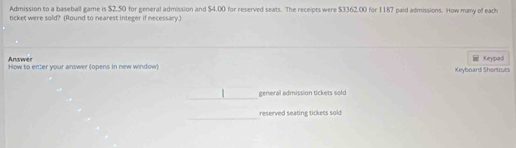 Admission to a baseball game is $2.50 for general admission and $4.00 for reserved seats. The receipts were $3362.00 for I187 paid admissions. How many of each 
ticket were sold? (Round to nearest integer if necessary.) 
Answer Keypad 
How to enter your answer (opens in new window) 
Keyboard Shortcuts 
_ 
general admission tickets sold 
_ 
reserved seating tickets sold