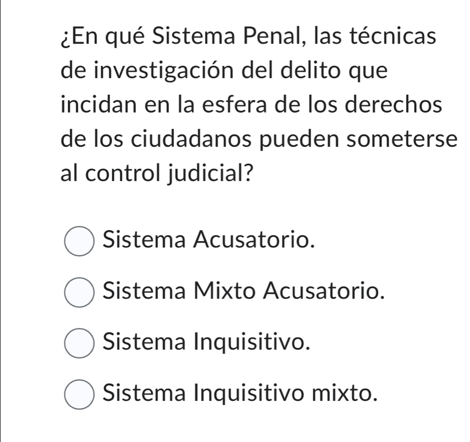 ¿En qué Sistema Penal, las técnicas
de investigación del delito que
incidan en la esfera de los derechos
de los ciudadanos pueden someterse
al control judicial?
Sistema Acusatorio.
Sistema Mixto Acusatorio.
Sistema Inquisitivo.
Sistema Inquisitivo mixto.