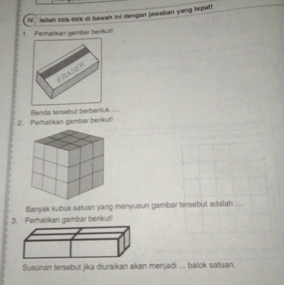 Isilah titik-titik di bawah ini dengan jawaban yang tepat! 
1. Perhatikan gambar berikut! 
Benda tersebut berbentuk .... 
2. Perhatikan gambar berikut! 
Banyak kubus satuan yang menyusun gambar tersebut adalah .... 
3. Perhatikan gambar berikut! 
Susunan tersebut jika diuraikan akan menjadi ... balok satuan.