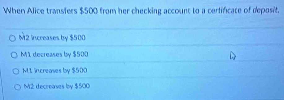 When Alice transfers $500 from her checking account to a certificate of deposit.
M2 increases by $500
M1 decreases by $500
M1 increases by $500
M2 decreases by $500