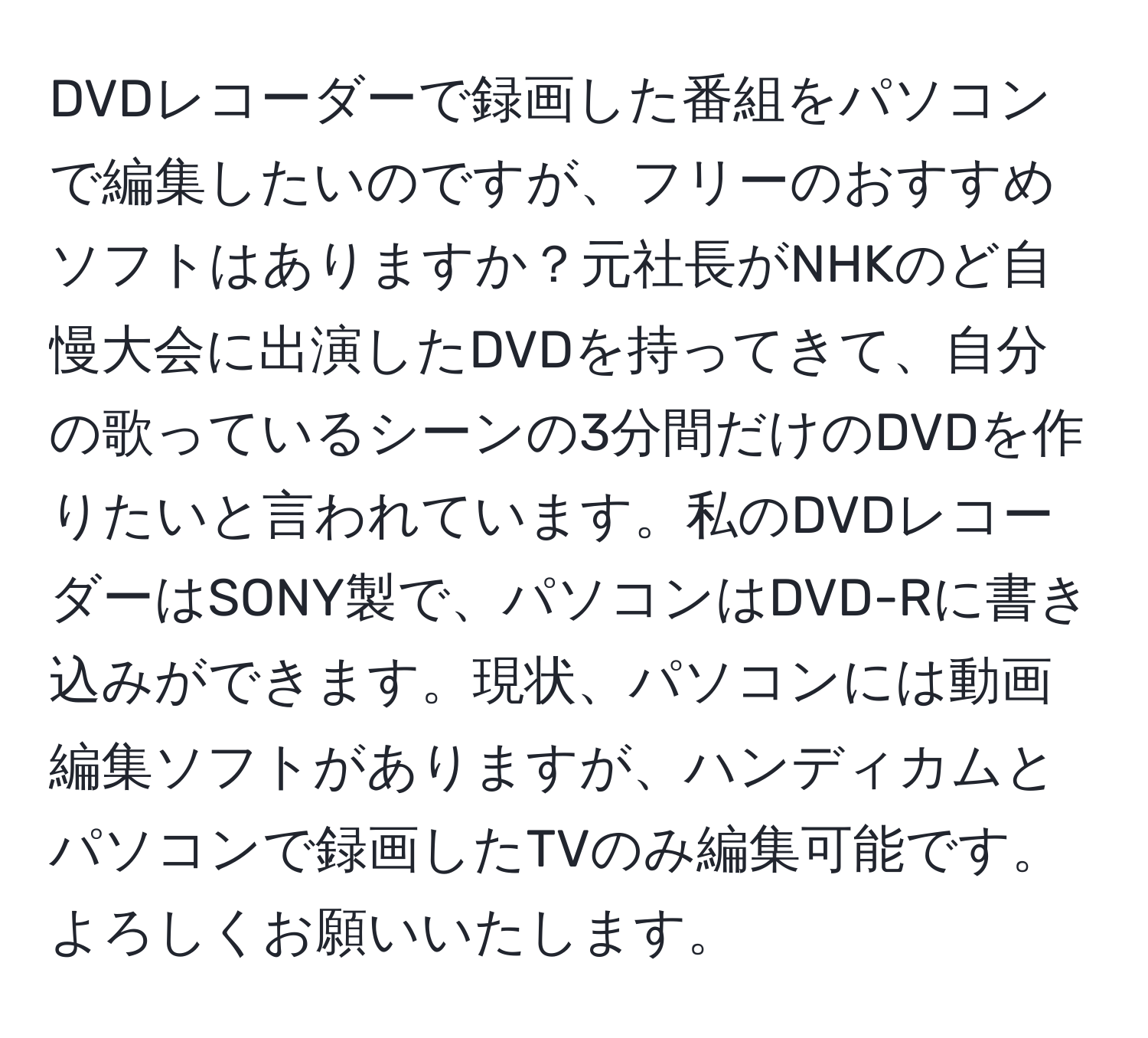 DVDレコーダーで録画した番組をパソコンで編集したいのですが、フリーのおすすめソフトはありますか？元社長がNHKのど自慢大会に出演したDVDを持ってきて、自分の歌っているシーンの3分間だけのDVDを作りたいと言われています。私のDVDレコーダーはSONY製で、パソコンはDVD-Rに書き込みができます。現状、パソコンには動画編集ソフトがありますが、ハンディカムとパソコンで録画したTVのみ編集可能です。よろしくお願いいたします。