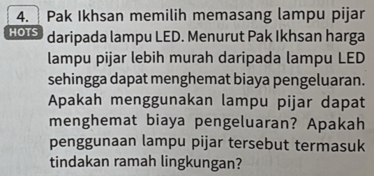 Pak Ikhsan memilih memasang lampu pijar 
HOTS daripada lampu LED. Menurut Pak Ikhsan harga 
lampu pijar lebih murah daripada lampu LED 
sehingga dapat menghemat biaya pengeluaran. 
Apakah menggunakan lampu pijar dapat 
menghemat biaya pengeluaran? Apakah 
penggunaan lampu pijar tersebut termasuk 
tindakan ramah lingkungan?