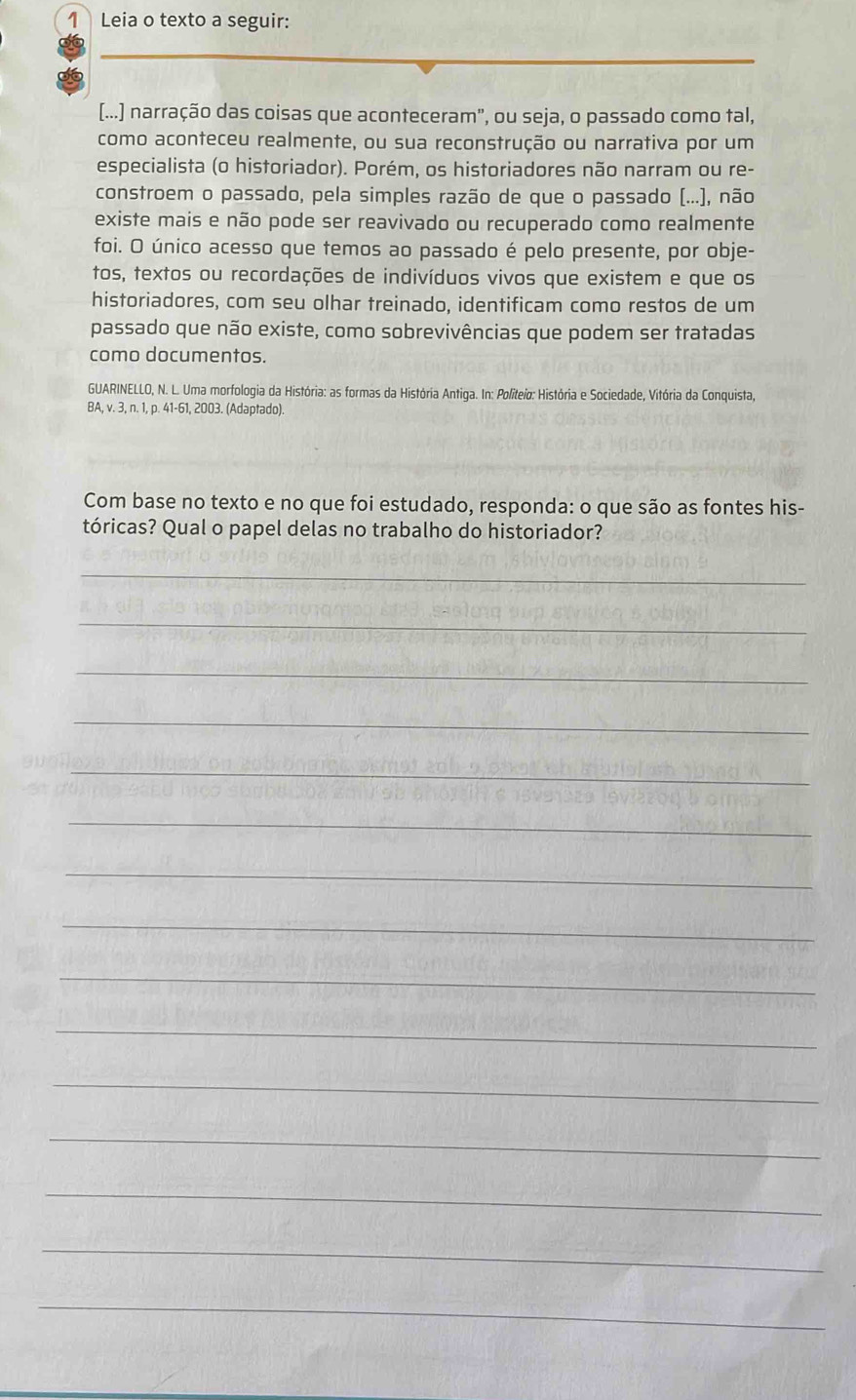 Leia o texto a seguir: 
[...] narração das coisas que aconteceram", ou seja, o passado como tal, 
como aconteceu realmente, ou sua reconstrução ou narrativa por um 
especialista (o historiador). Porém, os historiadores não narram ou re- 
constroem o passado, pela simples razão de que o passado (...), não 
existe mais e não pode ser reavivado ou recuperado como realmente 
foi. O único acesso que temos ao passado é pelo presente, por obje- 
tos, textos ou recordações de indivíduos vivos que existem e que os 
historiadores, com seu olhar treinado, identificam como restos de um 
passado que não existe, como sobrevivências que podem ser tratadas 
como documentos. 
GUARINELLO, N. L. Uma morfologia da História: as formas da História Antiga. In: Politeio: História e Sociedade, Vitória da Conquista, 
BA, v. 3, n. 1, p. 41-61, 2003. (Adaptado). 
Com base no texto e no que foi estudado, responda: o que são as fontes his- 
tóricas? Qual o papel delas no trabalho do historiador? 
_ 
_ 
_ 
_ 
_ 
_ 
_ 
_ 
_ 
_ 
_ 
_ 
_ 
_ 
_