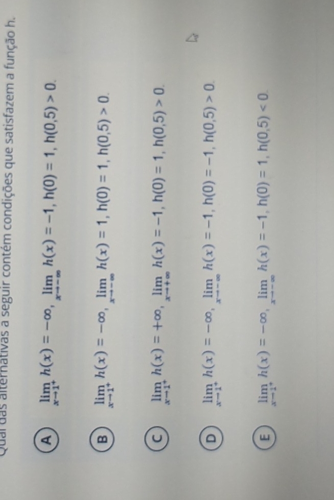 Qual das alternativas a seguir contém condições que satisfazem a função h.
A limlimits _xto 1^+h(x)=-∈fty , limlimits _xto -∈fty h(x)=-1, h(0)=1, h(0,5)>0.
B limlimits _xto 1^+ h(x)=-∈fty , limlimits _xto -∈fty  h(x)=1, h(0)=1, h(0,5)>0.
C limlimits _xto 1^+h(x)=+∈fty , limlimits _xto +∈fty h(x)=-1, h(0)=1, h(0,5)>0.
D limlimits _xto 1^+h(x)=-∈fty , limlimits _xto -∈fty h(x)=-1, h(0)=-1, h(0,5)>0.
E limlimits _xto 1^+h(x)=-∈fty , limlimits _xto -∈fty h(x)=-1, h(0)=1, h(0,5)<0</tex>.