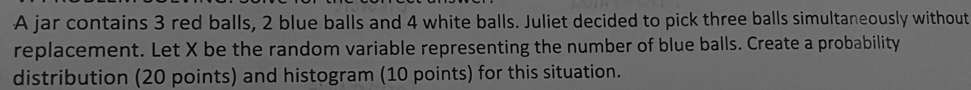 A jar contains 3 red balls, 2 blue balls and 4 white balls. Juliet decided to pick three balls simultaneously without 
replacement. Let X be the random variable representing the number of blue balls. Create a probability 
distribution (20 points) and histogram (10 points) for this situation.