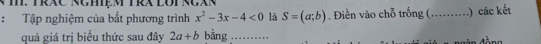 TRÁC NGHIệm TRA LOi Ngàn 
： Tập nghiệm của bất phương trình x^2-3x-4<0</tex> là S=(a;b). Điền vào chỗ trống (_ 
.) các kết 
quả giá trị biểu thức sau đây 2a+b bằng _đồng