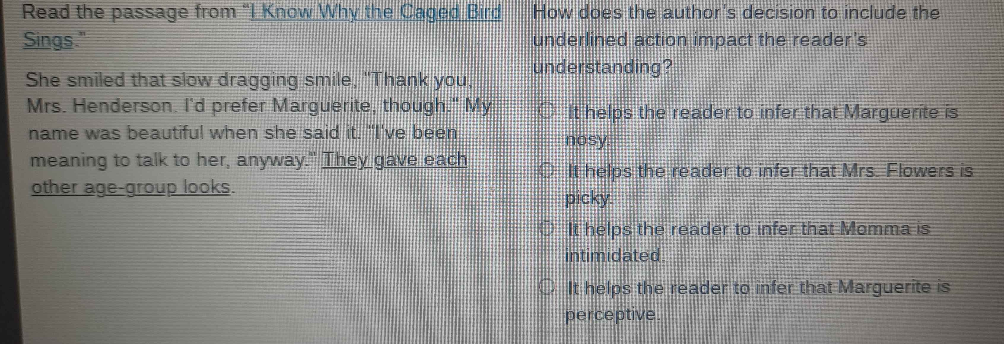 Read the passage from “I Know Why the Caged Bird How does the author's decision to include the
Sings." underlined action impact the reader's
understanding?
She smiled that slow dragging smile, "Thank you,
Mrs. Henderson. I'd prefer Marguerite, though." My
It helps the reader to infer that Marguerite is
name was beautiful when she said it. "I've been nosy.
meaning to talk to her, anyway." They gave each
It helps the reader to infer that Mrs. Flowers is
other age-group looks.
picky.
It helps the reader to infer that Momma is
intimidated
It helps the reader to infer that Marguerite is
perceptive.