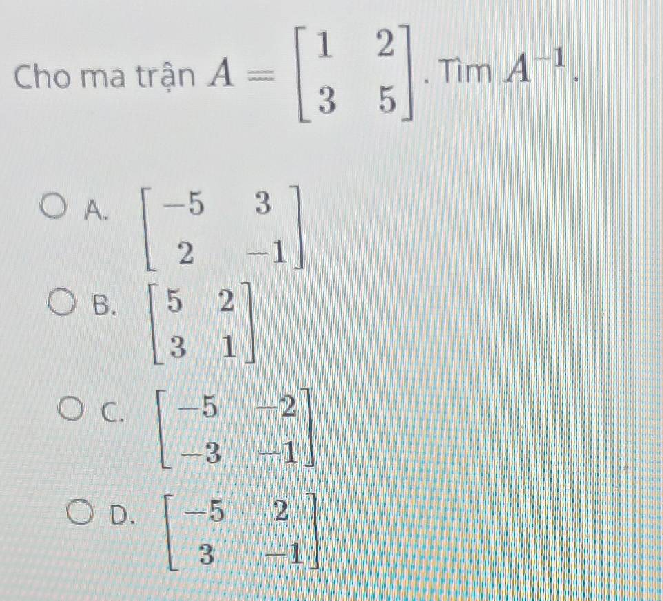 Cho ma trận A=beginbmatrix 1&2 3&5endbmatrix. Tìm A^(-1).
A. beginbmatrix -5&3 2&-1endbmatrix
B. beginbmatrix 5&2 3&1endbmatrix
C. beginbmatrix -5&-2 -3&-1endbmatrix
D. beginbmatrix -5&2 3&-1endbmatrix