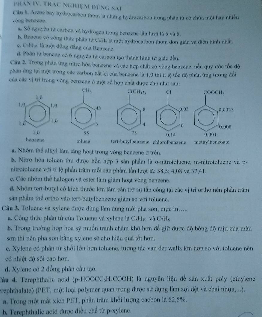 phân IV. trác nghiệm đùng sai
Câu 1. Arene hay hydrocarbon thơm là những hydrocarbon trong phân tử có chứa một hay nhiều
vòng benzene.
a. Số nguyên tử carbon và hydrogen trong benzene lần lượt là 6 và 6.
b. Benene có công thức phân tử C₆H₆ là một hydrocarbon thơm đơn gián và điễn hình nhất.
e. C-H₁ là một đồng đẳng của Benzene.
d. Phân tứ benene có 6 nguyên tử carbon tạo thành hình tứ giác đều.
Câu 2. Trong phản ứng nitro hóa benzene và các hợp chất có vòng benzene, nếu quy ước tốc độ
phản ứng tại một trong các carbon bắt kỉ của benzene là 1,0 thì tỉ lệ tốc độ phản ứng tương đối
của các vị trí trong vòng benzene ở một số hợp chất được cho như sau:
tert-butylbenzene chlorolbenzene methylbenzoate
a. Nhóm thể alkyl làm tăng hoạt trong vòng benzene ở trên.
b. Nitro hóa toluen thu được hỗn hợp 3 sản phẩm là o-nitrotoluene, m-nitrotoluene và p-
nitrotoluene với tỉ lệ phần trăm mỗi sản phầm lần lượt là: 58,5; 4,08 và 37,41.
c. Các nhóm thể halogen và ester làm giảm hoạt vòng benzene.
d. Nhóm tert-butyl có kích thước lớn làm cản trở sự tấn công tại các vị trí ortho nên phần trăm
sản phẩm thể ortho vào tert-butylbenzene giảm so với toluene.
Câu 3. Toluene và xylene được dùng làm dung môi pha sơn, mực in.....
a. Công thức phân tử của Toluene và xylene là C_8H_10 và C_7H_8
b. Trong trường hợp họa sỹ muốn tranh chậm khô hơn để giữ được độ bóng độ mịn của màu
sơn thì nên pha sơn bằng xylene sẽ cho hiệu quả tốt hơn.
c. Xylene có phân tử khối lớn hơn toluene, tương tác van der walls lớn hơn so với toluene nên
có nhiệt độ sôi cao hơn.
d. Xylene có 2 đồng phân cầu tạo.
Cầu 4. Terephthalic acid (p-HOOCC₆H₄COOH) là nguyên liệu để sản xuất poly (ethylene
erephthalate) (PET, một loại polymer quan trọng được sử dụng làm sợi dệt và chai nhựa,...).
a. Trong một mắt xích PET, phần trăm khối lượng cacbon là 62,5%.
b. Terephthalic acid được điều chế từ p-xylene.