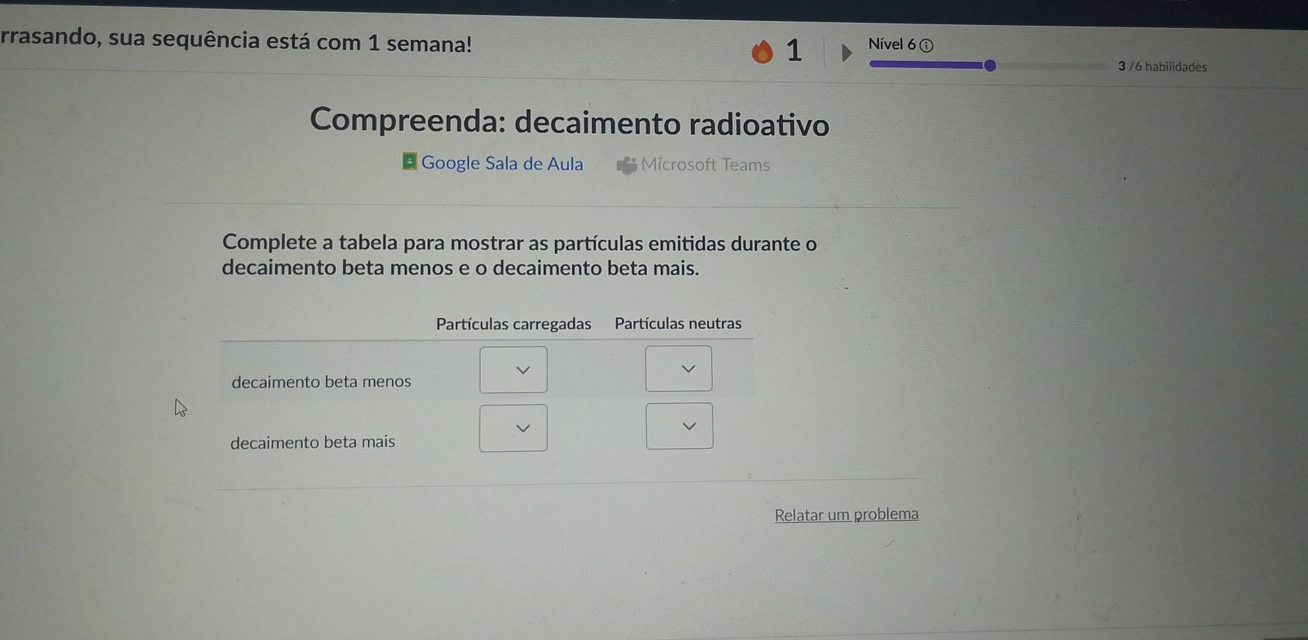 rrasando, sua sequência está com 1 semana! 1 Nível 6 ① 
3 /6 habilidades 
Compreenda: decaimento radioativo 
* Google Sala de Aula Microsoft Teams 
Complete a tabela para mostrar as partículas emitidas durante o 
decaimento beta menos e o decaimento beta mais. 
Relatar um problema