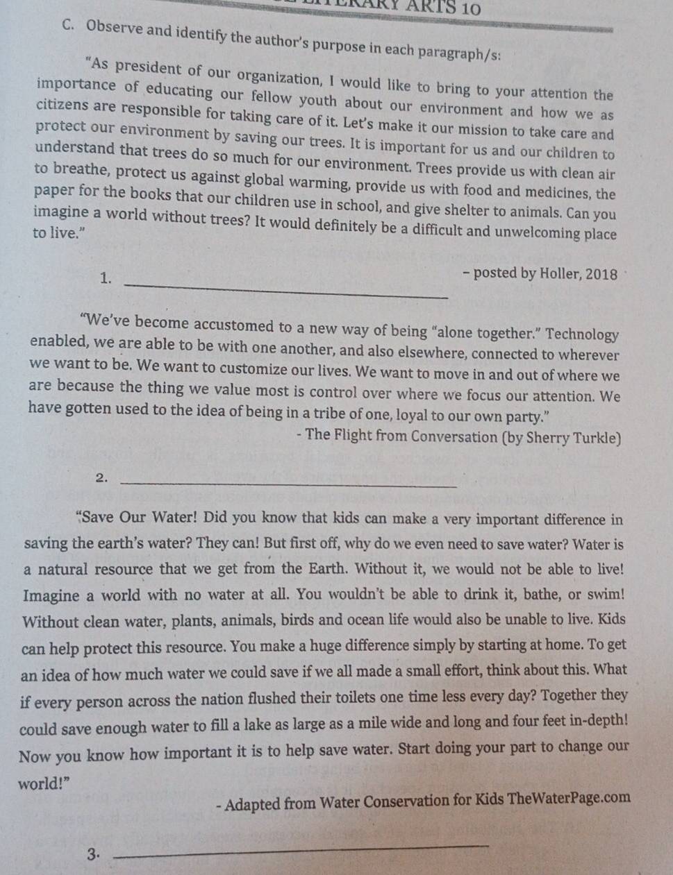 ERÅRY ÄRTS 10
C. Observe and identify the author’s purpose in each paragraph/s:
"As president of our organization, I would like to bring to your attention the
importance of educating our fellow youth about our environment and how we as
citizens are responsible for taking care of it. Let’s make it our mission to take care and
protect our environment by saving our trees. It is important for us and our children to
understand that trees do so much for our environment. Trees provide us with clean air
to breathe, protect us against global warming, provide us with food and medicines, the
paper for the books that our children use in school, and give shelter to animals. Can you
imagine a world without trees? It would definitely be a difficult and unwelcoming place
to live.”
1._
- posted by Holler, 2018
“We’ve become accustomed to a new way of being “alone together.” Technology
enabled, we are able to be with one another, and also elsewhere, connected to wherever
we want to be. We want to customize our lives. We want to move in and out of where we
are because the thing we value most is control over where we focus our attention. We
have gotten used to the idea of being in a tribe of one, loyal to our own party.”
- The Flight from Conversation (by Sherry Turkle)
2._
“Save Our Water! Did you know that kids can make a very important difference in
saving the earth’s water? They can! But first off, why do we even need to save water? Water is
a natural resource that we get from the Earth. Without it, we would not be able to live!
Imagine a world with no water at all. You wouldn't be able to drink it, bathe, or swim!
Without clean water, plants, animals, birds and ocean life would also be unable to live. Kids
can help protect this resource. You make a huge difference simply by starting at home. To get
an idea of how much water we could save if we all made a small effort, think about this. What
if every person across the nation flushed their toilets one time less every day? Together they
could save enough water to fill a lake as large as a mile wide and long and four feet in-depth!
Now you know how important it is to help save water. Start doing your part to change our
world!”
- Adapted from Water Conservation for Kids TheWaterPage.com
3.
_