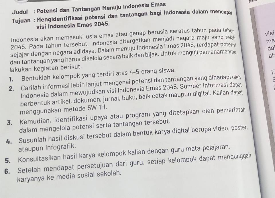 Judul : Potensi dan Tantangan Menuju Indonesia Emas 
Tujuan : Mengidentifikasi potensi dan tantangan bagi Indonesia dalam mencapai 
visi Indonesia Emas 2045. 
Indonesia akan memasuki usia emas atau genap berusia seratus tahun pada tahun 
visi
2045. Pada tahun tersebut, Indonesia ditargetkan menjadi negara maju yang telah 
ma 
sejajar dengan negara adidaya. Dalam menuju Indonesia Emas 2045, terdapat potensi 
da 
dan tantangan yang harus dikelola secara baik dan bijak. Untuk menguji pemahamanmu, 
at 
lakukan kegiatan berikut. 
1. Bentuklah kelompok yang terdiri atas 4-5 orang siswa. 
E 
2. Carilah informasi lebih lanjut mengenai potensi dan tantangan yang dihadapi oleh 

Indonesia dalam mewujudkan visi Indonesia Emas 2045. Sumber informasi dapat 
berbentuk artikel, dokumen, jurnal, buku, baik cetak maupun digital. Kalian dapat 
menggunakan metode 5W 1H. 
3. Kemudian, identifikasi upaya atau program yang ditetapkan oleh pemerintah 
dalam mengelola potensi serta tantangan tersebut. 
4. Susunlah hasil diskusi tersebut dalam bentuk karya digital berupa video, poster, 
ataupun infografik. 
5. Konsultasikan hasil karya kelompok kalian dengan guru mata pelajaran. 
6. Setelah mendapat persetujuan dari guru, setiap kelompok dapat mengunggah 
karyanya ke media sosial sekolah.