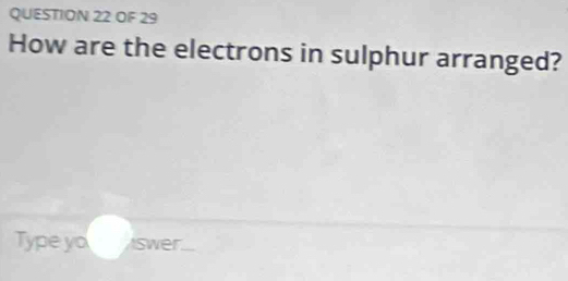 OF 29 
How are the electrons in sulphur arranged? 
Type yo swer