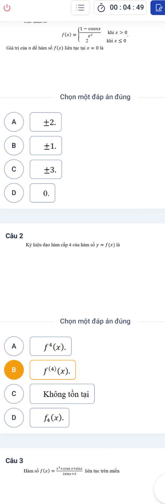 00:04:49
f(x)=beginarrayl  (1-cos nx)/x^2 khix>0 2khix≤ 0endarray.. 
Giá trị của n đề hàm số f(x) liên tục tại x=0ldot a
Chọn một đáp án đúng
A ±2.
B ±1.
C ±3.
D 0.
Câu 2
Ký hiệu đạo hàm cấp 4 của hàm số y=f(x) là
Chọn một đáp án đúng
A f^4(x).
B f^((4))(x).
C Không tồn tại
D f_4(x). 
Câu 3
Hàm số f(x)= (x^3+xcos x+sin x)/2sin x+3  liên tục trên miền