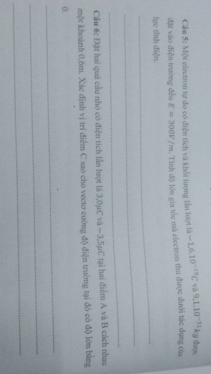 Một electron tự do có điện tích và khối lượng lần lượt là -1,6.10^(-19)C và 9,1.10^(-31)kg được 
đặt vào điện trường đều E=300V/m. Tính độ lớn gia tốc mà electron thu được dưới tác dụng của 
_ 
lực tĩnh điện. 
_ 
_ 
Câu 6: Đặt hai quả cầu nhỏ có điện tích lần lượt là 3,0μC và −3,5μC tại hai điểm A và B cách nhau 
một khoảnh 0,6m. Xác định vị trí điểm C sao cho vectơ cường độ điện trường tại đó có độ lớn bằng
0. 
_ 
_ 
_