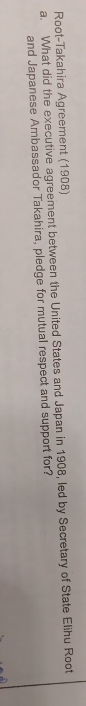 Root-Takahira Agreement (1908) 
a. What did the executive agreement between the United States and Japan in 1908, led by Secretary of State Elihu Root 
and Japanese Ambassador Takahira, pledge for mutual respect and support for?