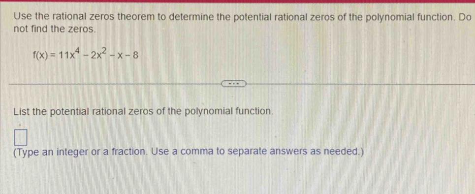 Use the rational zeros theorem to determine the potential rational zeros of the polynomial function. Do 
not find the zeros.
f(x)=11x^4-2x^2-x-8
List the potential rational zeros of the polynomial function. 
(Type an integer or a fraction. Use a comma to separate answers as needed.)