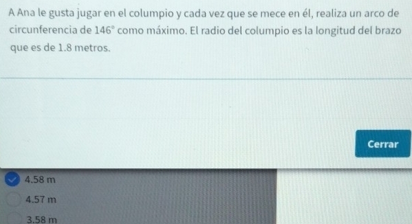 A Ana le gusta jugar en el columpio y cada vez que se mece en él, realiza un arco de
circunferencia de 146° como máximo. El radio del columpio es la longitud del brazo
que es de 1.8 metros.
Cerrar
4.58 m
4.57 m
3.58 m