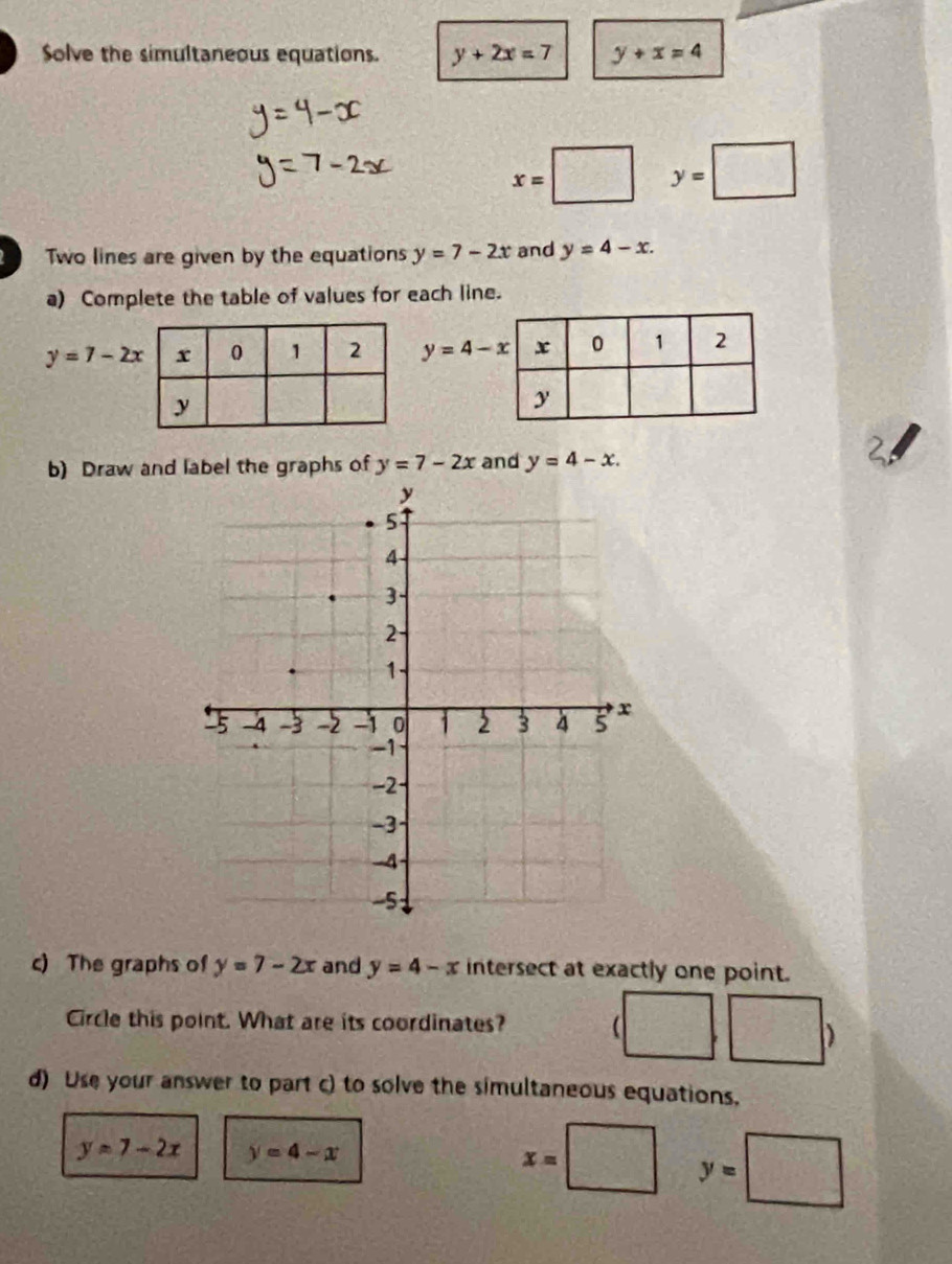 Solve the simultaneous equations. y+2x=7 y+x=4
x=□ y=□
Two lines are given by the equations y=7-2x and y=4-x. 
a) Complete the table of values for each line.
y=7-2x y=4-x
b) Draw and label the graphs of y=7-2x and y=4-x. 
c) The graphs of y=7-2x and y=4-x intersect at exactly one point. 
Circle this point. What are its coordinates? ( | 
) 
) 
d) Use your answer to part c) to solve the simultaneous equations.
y=7-2x y=4-x
x=□ y=□