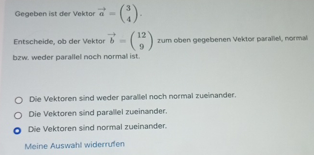 Gegeben ist der Vektor vector a=beginpmatrix 3 4endpmatrix. 
Entscheide, ob der Vektor vector b=beginpmatrix 12 9endpmatrix zum oben gegebenen Vektor parallel, normal
bzw. weder parallel noch normal ist.
Die Vektoren sind weder parallel noch normal zueinander.
Die Vektoren sind parallel zueinander.
Die Vektoren sind normal zueinander.
Meine Auswahl widerrufen