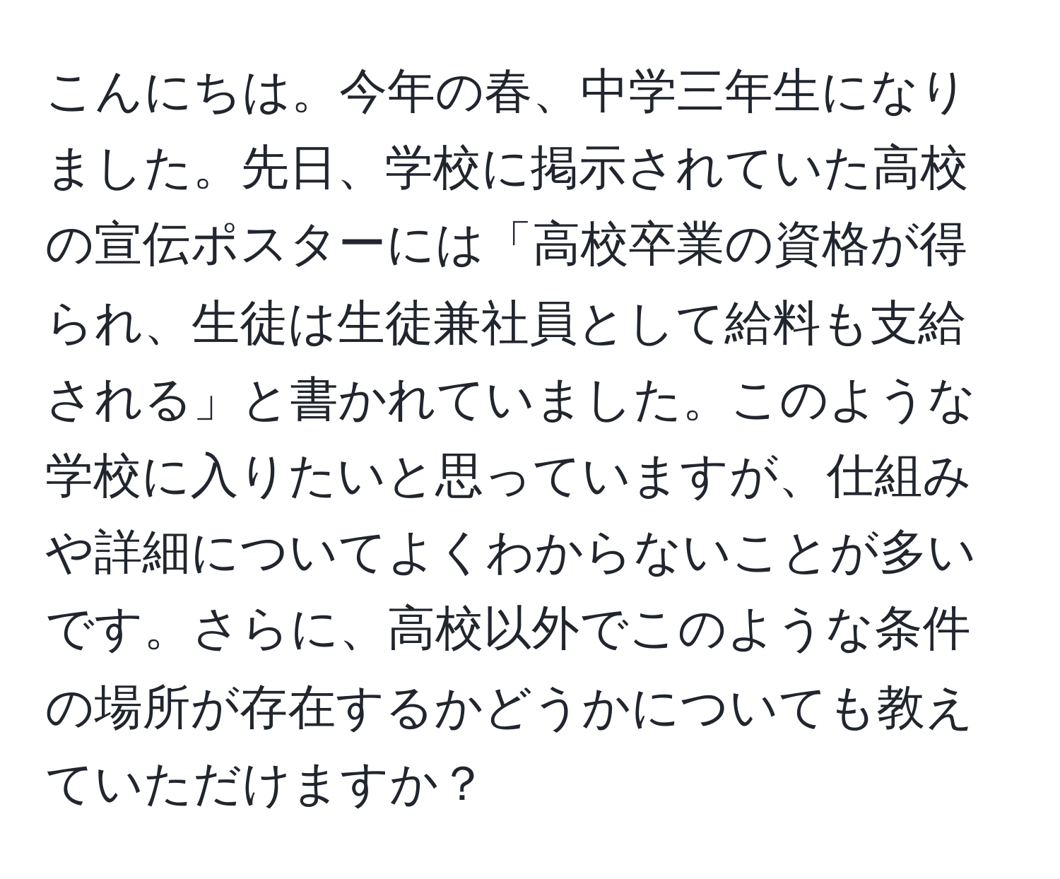 こんにちは。今年の春、中学三年生になりました。先日、学校に掲示されていた高校の宣伝ポスターには「高校卒業の資格が得られ、生徒は生徒兼社員として給料も支給される」と書かれていました。このような学校に入りたいと思っていますが、仕組みや詳細についてよくわからないことが多いです。さらに、高校以外でこのような条件の場所が存在するかどうかについても教えていただけますか？