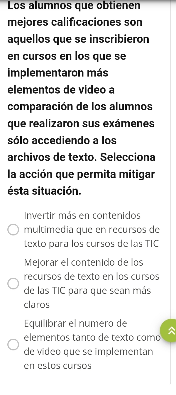 Los alumnos que obtienen
mejores calificaciones son
aquellos que se inscribieron
en cursos en los que se
implementaron más
elementos de video a
comparación de los alumnos
que realizaron sus exámenes
sólo accediendo a los
archivos de texto. Selecciona
la acción que permita mitigar
ésta situación.
Invertir más en contenidos
multimedia que en recursos de
texto para los cursos de las TIC
Mejorar el contenido de los
recursos de texto en los cursos
de las TIC para que sean más
claros
Equilibrar el numero de
elementos tanto de texto como
de video que se implementan
en estos cursos