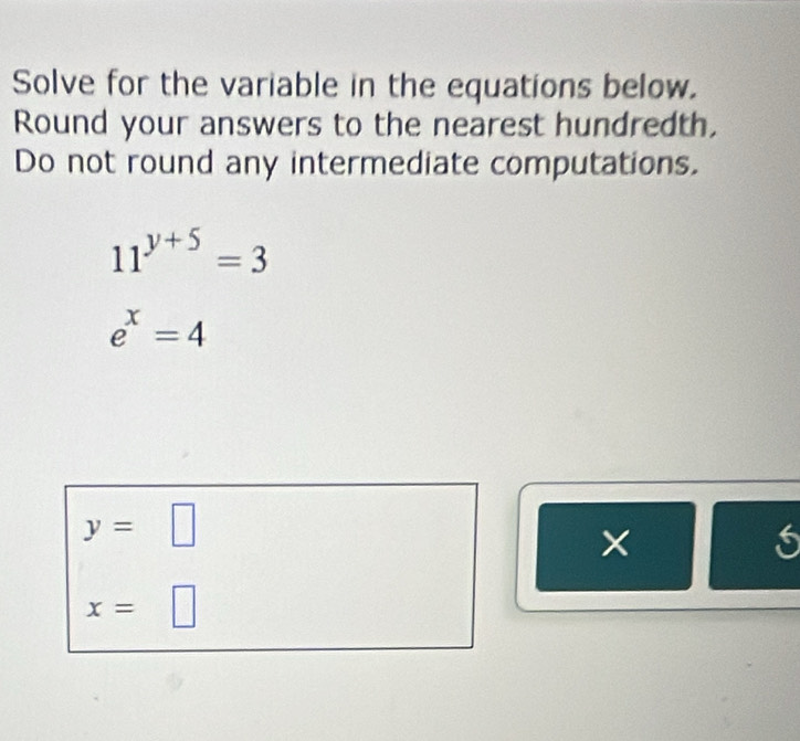 Solve for the variable in the equations below.
Round your answers to the nearest hundredth.
Do not round any intermediate computations.
11^(y+5)=3
e^x=4
y=□
x=□