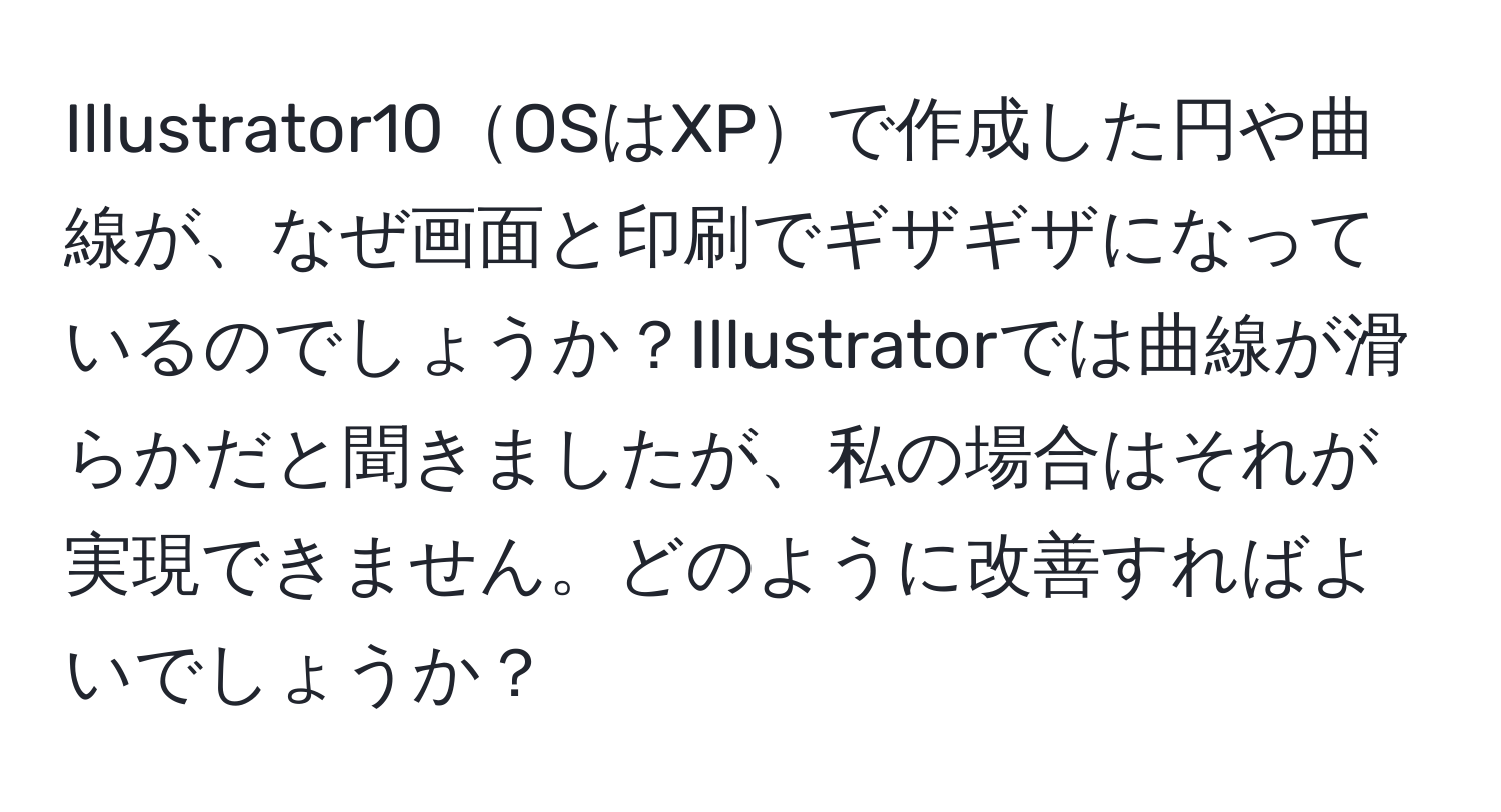 Illustrator10OSはXPで作成した円や曲線が、なぜ画面と印刷でギザギザになっているのでしょうか？Illustratorでは曲線が滑らかだと聞きましたが、私の場合はそれが実現できません。どのように改善すればよいでしょうか？