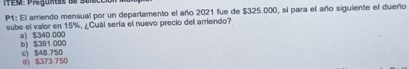 P1: El arriendo mensual por un departamento el año 2021 fue de $325.000, si para el año siguiente el dueño
sube el valor en 15%, ¿Cuál sería el nuevo precio del arriendo?
a) $340.000
b) $391.000
c) $48.750
d) $373.750